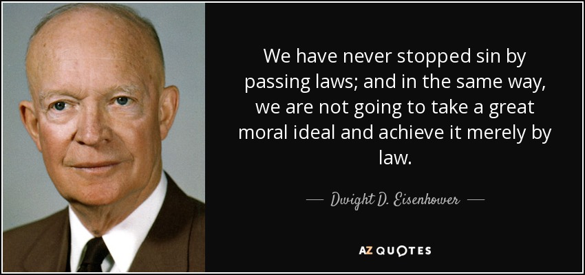 We have never stopped sin by passing laws; and in the same way, we are not going to take a great moral ideal and achieve it merely by law. - Dwight D. Eisenhower