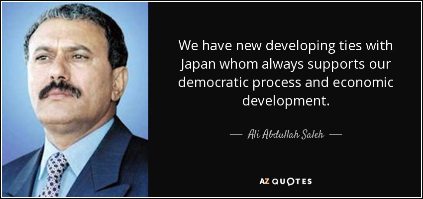 We have new developing ties with Japan whom always supports our democratic process and economic development. - Ali Abdullah Saleh