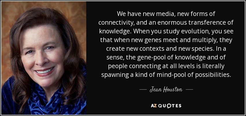 We have new media, new forms of connectivity, and an enormous transference of knowledge. When you study evolution, you see that when new genes meet and multiply, they create new contexts and new species. In a sense, the gene-pool of knowledge and of people connecting at all levels is literally spawning a kind of mind-pool of possibilities. - Jean Houston