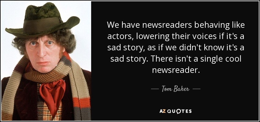 We have newsreaders behaving like actors, lowering their voices if it's a sad story, as if we didn't know it's a sad story. There isn't a single cool newsreader. - Tom Baker