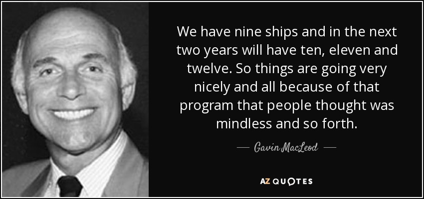 We have nine ships and in the next two years will have ten, eleven and twelve. So things are going very nicely and all because of that program that people thought was mindless and so forth. - Gavin MacLeod