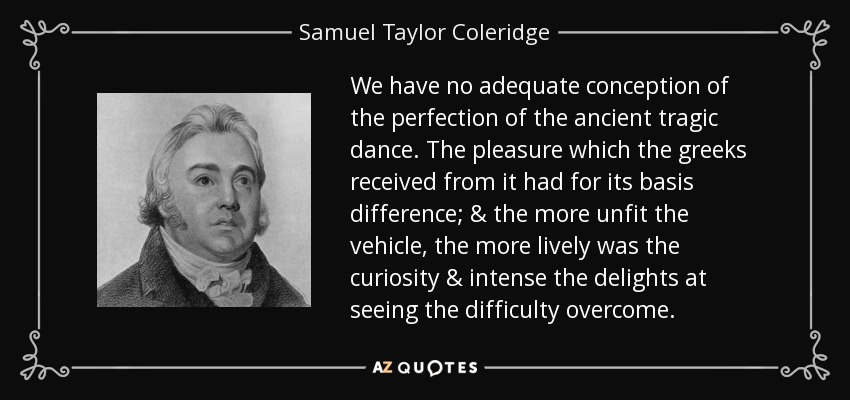 We have no adequate conception of the perfection of the ancient tragic dance. The pleasure which the greeks received from it had for its basis difference; & the more unfit the vehicle, the more lively was the curiosity & intense the delights at seeing the difficulty overcome. - Samuel Taylor Coleridge