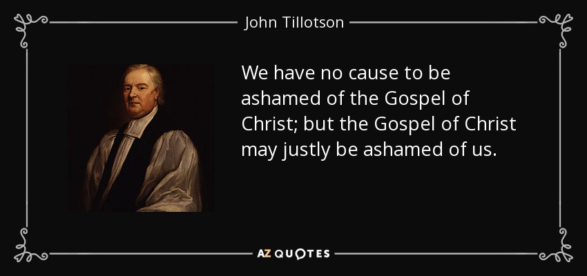 We have no cause to be ashamed of the Gospel of Christ; but the Gospel of Christ may justly be ashamed of us. - John Tillotson