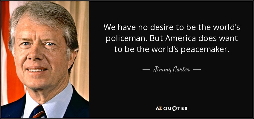 We have no desire to be the world's policeman. But America does want to be the world's peacemaker. - Jimmy Carter