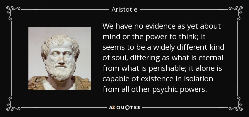 We have no evidence as yet about mind or the power to think; it seems to be a widely different kind of soul, differing as what is eternal from what is perishable; it alone is capable of existence in isolation from all other psychic powers. - Aristotle