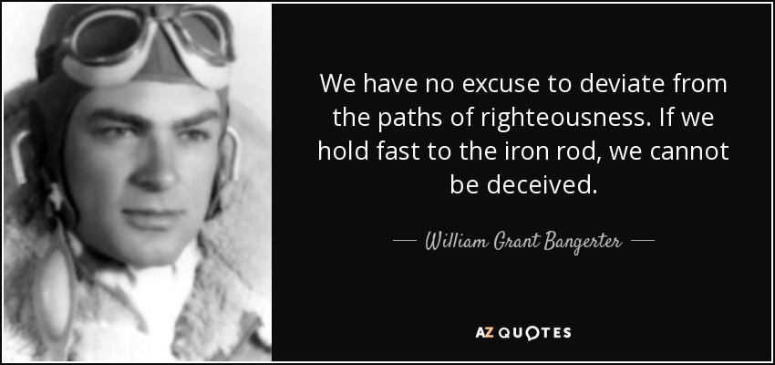 We have no excuse to deviate from the paths of righteousness. If we hold fast to the iron rod, we cannot be deceived. - William Grant Bangerter