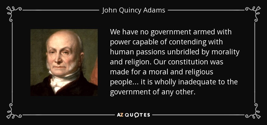 We have no government armed with power capable of contending with human passions unbridled by morality and religion. Our constitution was made for a moral and religious people... it is wholly inadequate to the government of any other. - John Quincy Adams