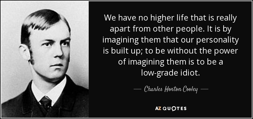 We have no higher life that is really apart from other people. It is by imagining them that our personality is built up; to be without the power of imagining them is to be a low-grade idiot. - Charles Horton Cooley