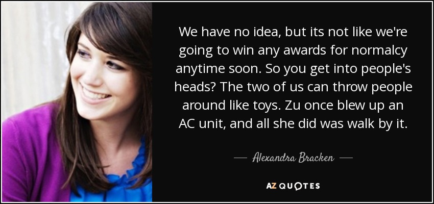 We have no idea, but its not like we're going to win any awards for normalcy anytime soon. So you get into people's heads? The two of us can throw people around like toys. Zu once blew up an AC unit, and all she did was walk by it. - Alexandra Bracken