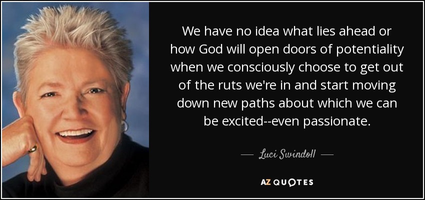 We have no idea what lies ahead or how God will open doors of potentiality when we consciously choose to get out of the ruts we're in and start moving down new paths about which we can be excited--even passionate. - Luci Swindoll