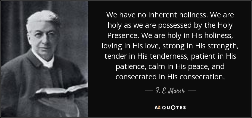 We have no inherent holiness. We are holy as we are possessed by the Holy Presence. We are holy in His holiness, loving in His love, strong in His strength, tender in His tenderness, patient in His patience, calm in His peace, and consecrated in His consecration. - F. E. Marsh