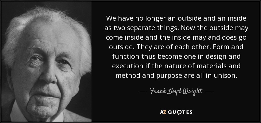 We have no longer an outside and an inside as two separate things. Now the outside may come inside and the inside may and does go outside. They are of each other. Form and function thus become one in design and execution if the nature of materials and method and purpose are all in unison. - Frank Lloyd Wright