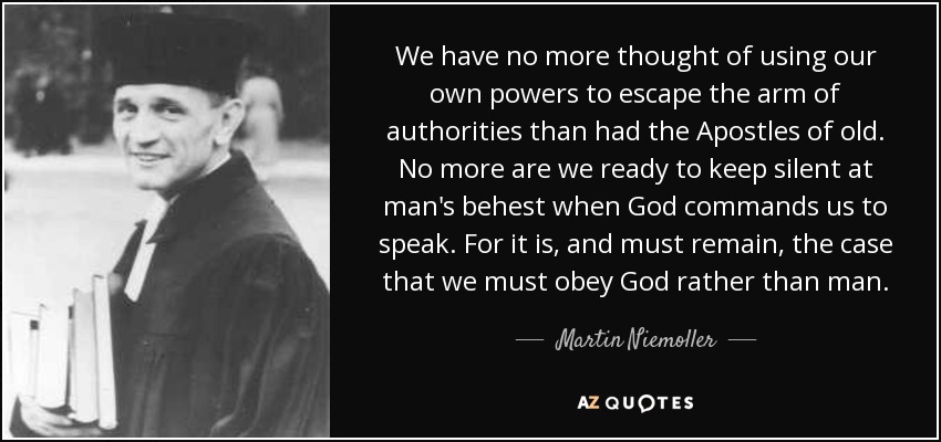 We have no more thought of using our own powers to escape the arm of authorities than had the Apostles of old. No more are we ready to keep silent at man's behest when God commands us to speak. For it is, and must remain, the case that we must obey God rather than man. - Martin Niemoller