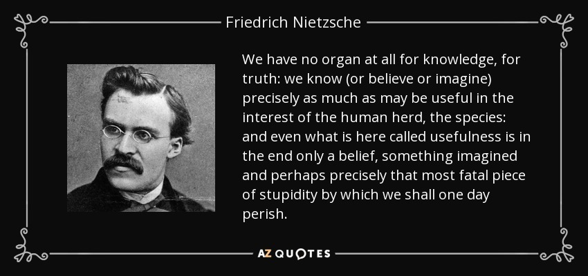 We have no organ at all for knowledge, for truth: we know (or believe or imagine) precisely as much as may be useful in the interest of the human herd, the species: and even what is here called usefulness is in the end only a belief, something imagined and perhaps precisely that most fatal piece of stupidity by which we shall one day perish. - Friedrich Nietzsche