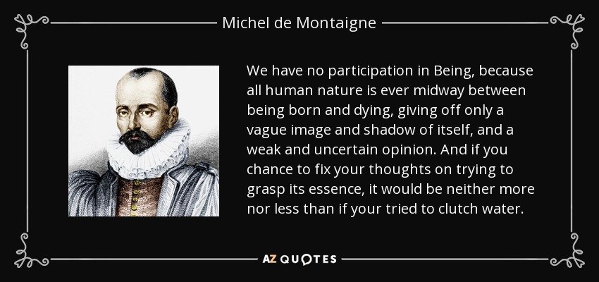 We have no participation in Being, because all human nature is ever midway between being born and dying, giving off only a vague image and shadow of itself, and a weak and uncertain opinion. And if you chance to fix your thoughts on trying to grasp its essence, it would be neither more nor less than if your tried to clutch water. - Michel de Montaigne