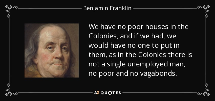 We have no poor houses in the Colonies, and if we had, we would have no one to put in them, as in the Colonies there is not a single unemployed man, no poor and no vagabonds. - Benjamin Franklin