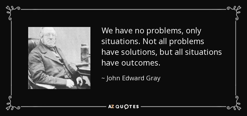 We have no problems, only situations. Not all problems have solutions, but all situations have outcomes. - John Edward Gray
