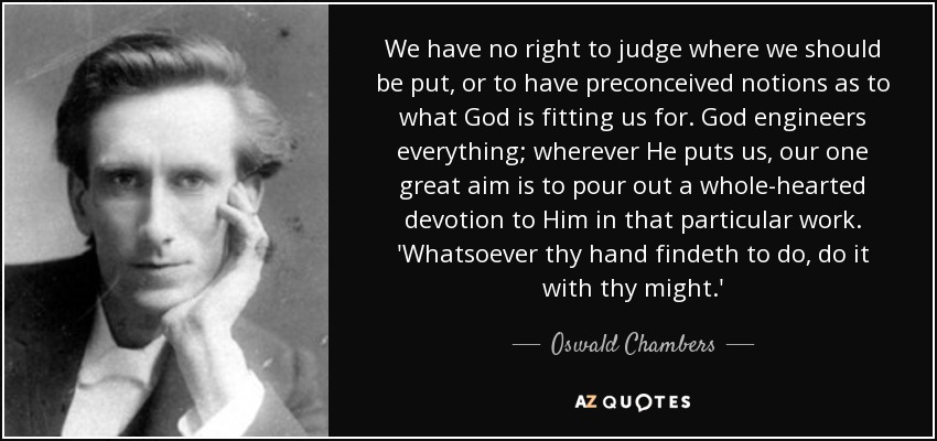 We have no right to judge where we should be put, or to have preconceived notions as to what God is fitting us for. God engineers everything; wherever He puts us, our one great aim is to pour out a whole-hearted devotion to Him in that particular work. 'Whatsoever thy hand findeth to do, do it with thy might.' - Oswald Chambers