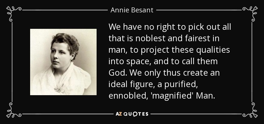 We have no right to pick out all that is noblest and fairest in man, to project these qualities into space, and to call them God. We only thus create an ideal figure, a purified, ennobled, 'magnified' Man. - Annie Besant