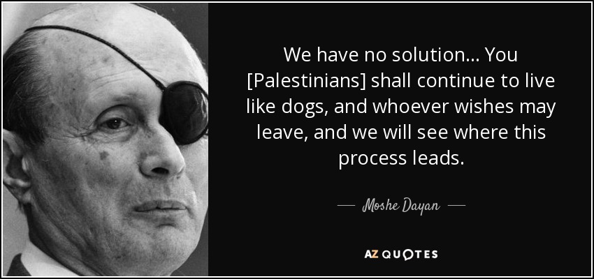 We have no solution... You [Palestinians] shall continue to live like dogs, and whoever wishes may leave, and we will see where this process leads. - Moshe Dayan
