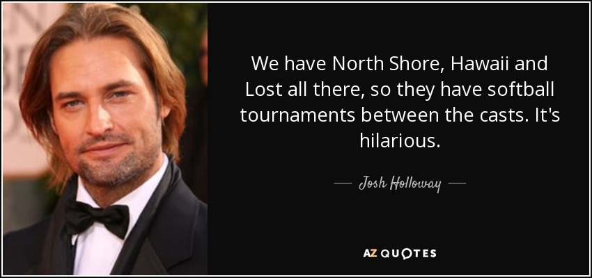 We have North Shore, Hawaii and Lost all there, so they have softball tournaments between the casts. It's hilarious. - Josh Holloway