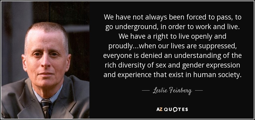 We have not always been forced to pass, to go underground, in order to work and live. We have a right to live openly and proudly...when our lives are suppressed, everyone is denied an understanding of the rich diversity of sex and gender expression and experience that exist in human society. - Leslie Feinberg
