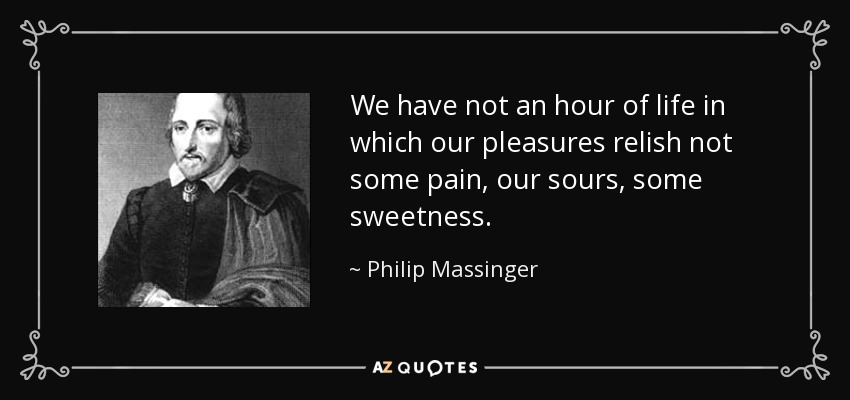 We have not an hour of life in which our pleasures relish not some pain, our sours, some sweetness. - Philip Massinger