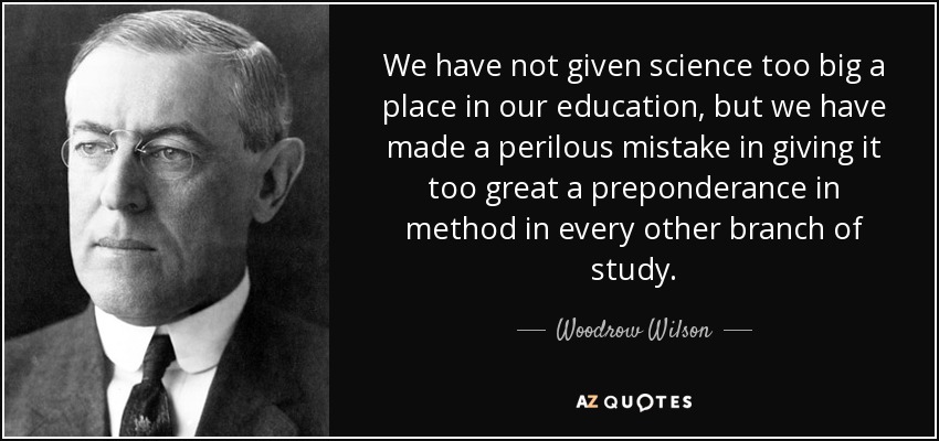 We have not given science too big a place in our education, but we have made a perilous mistake in giving it too great a preponderance in method in every other branch of study. - Woodrow Wilson