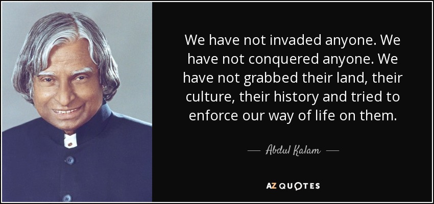 We have not invaded anyone. We have not conquered anyone. We have not grabbed their land, their culture, their history and tried to enforce our way of life on them. - Abdul Kalam