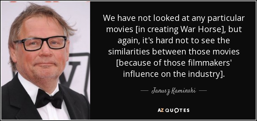 We have not looked at any particular movies [in creating War Horse], but again, it's hard not to see the similarities between those movies [because of those filmmakers' influence on the industry]. - Janusz Kaminski