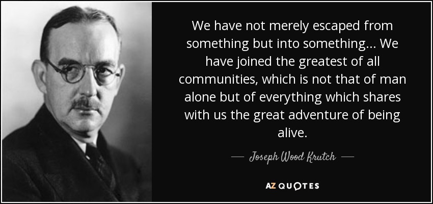 We have not merely escaped from something but into something... We have joined the greatest of all communities, which is not that of man alone but of everything which shares with us the great adventure of being alive. - Joseph Wood Krutch