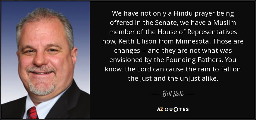 We have not only a Hindu prayer being offered in the Senate, we have a Muslim member of the House of Representatives now, Keith Ellison from Minnesota. Those are changes -- and they are not what was envisioned by the Founding Fathers. You know, the Lord can cause the rain to fall on the just and the unjust alike. - Bill Sali
