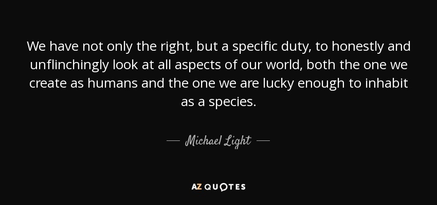 We have not only the right, but a specific duty, to honestly and unflinchingly look at all aspects of our world, both the one we create as humans and the one we are lucky enough to inhabit as a species. - Michael Light