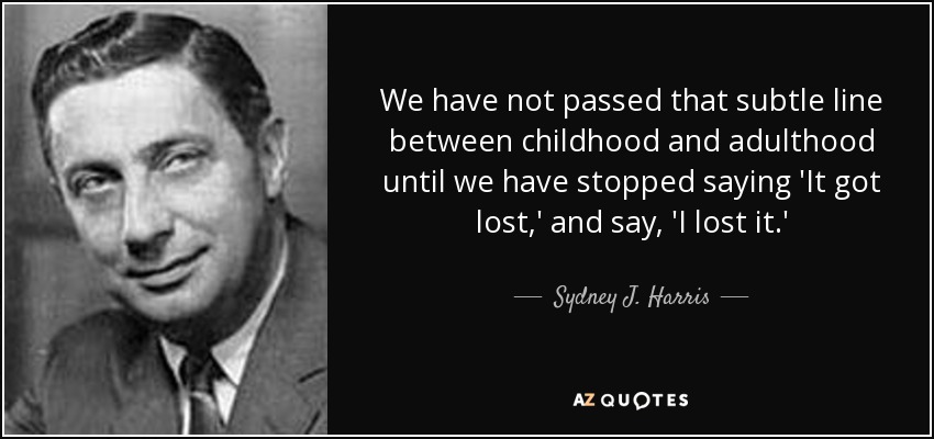 We have not passed that subtle line between childhood and adulthood until we have stopped saying 'It got lost,' and say, 'I lost it.' - Sydney J. Harris