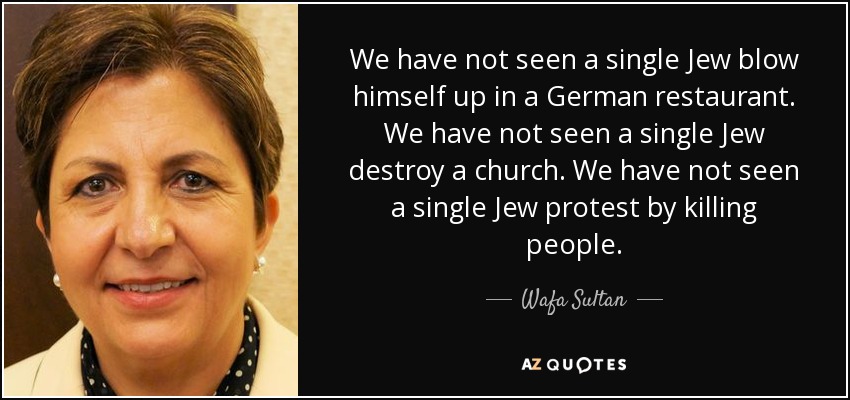 We have not seen a single Jew blow himself up in a German restaurant. We have not seen a single Jew destroy a church. We have not seen a single Jew protest by killing people. - Wafa Sultan