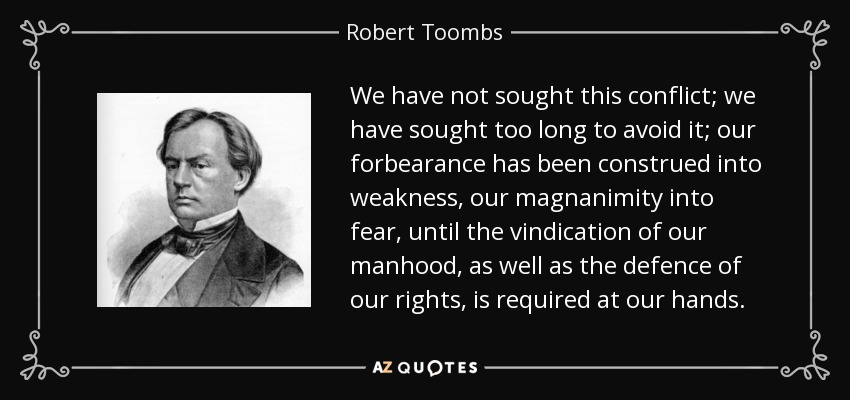 We have not sought this conflict; we have sought too long to avoid it; our forbearance has been construed into weakness, our magnanimity into fear, until the vindication of our manhood, as well as the defence of our rights, is required at our hands. - Robert Toombs