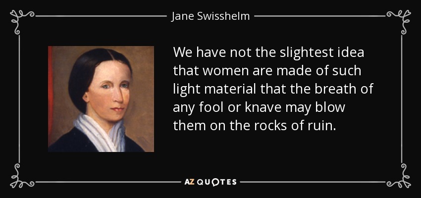 We have not the slightest idea that women are made of such light material that the breath of any fool or knave may blow them on the rocks of ruin. - Jane Swisshelm