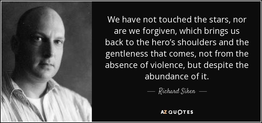 We have not touched the stars, nor are we forgiven, which brings us back to the hero’s shoulders and the gentleness that comes, not from the absence of violence, but despite the abundance of it. - Richard Siken