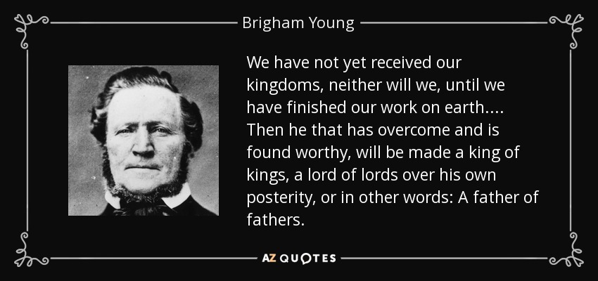 We have not yet received our kingdoms, neither will we, until we have finished our work on earth . . . . Then he that has overcome and is found worthy, will be made a king of kings, a lord of lords over his own posterity, or in other words: A father of fathers. - Brigham Young