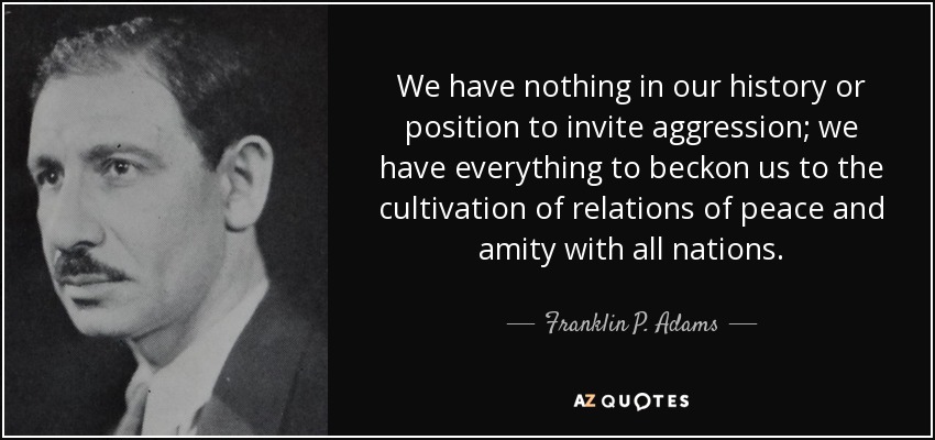 We have nothing in our history or position to invite aggression; we have everything to beckon us to the cultivation of relations of peace and amity with all nations. - Franklin P. Adams