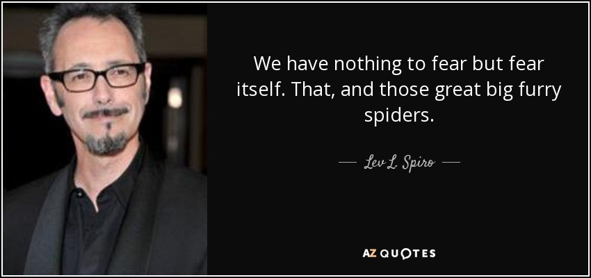 We have nothing to fear but fear itself. That, and those great big furry spiders. - Lev L. Spiro