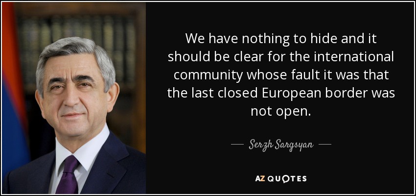 We have nothing to hide and it should be clear for the international community whose fault it was that the last closed European border was not open. - Serzh Sargsyan