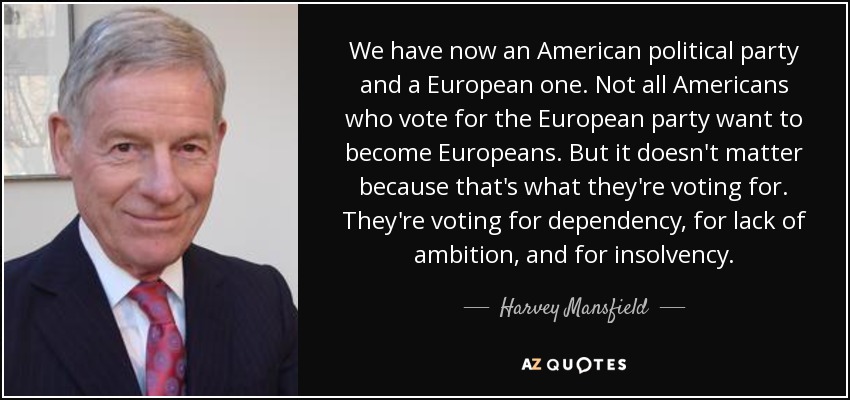 We have now an American political party and a European one. Not all Americans who vote for the European party want to become Europeans. But it doesn't matter because that's what they're voting for. They're voting for dependency, for lack of ambition, and for insolvency. - Harvey Mansfield