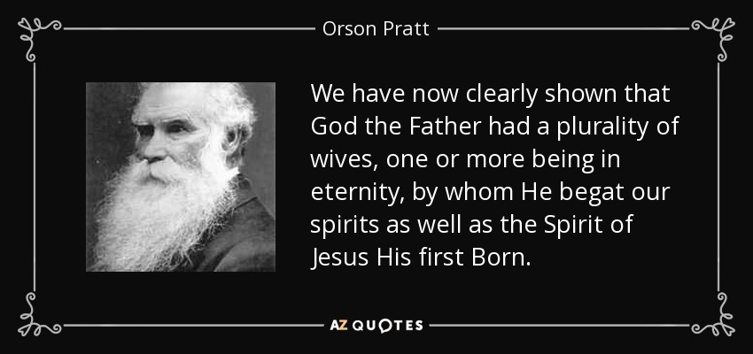 We have now clearly shown that God the Father had a plurality of wives, one or more being in eternity, by whom He begat our spirits as well as the Spirit of Jesus His first Born. - Orson Pratt