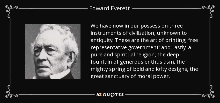 We have now in our possession three instruments of civilization, unknown to antiquity. These are the art of printing; free representative government; and, lastly, a pure and spiritual religion, the deep fountain of generous enthusiasm, the mighty spring of bold and lofty designs, the great sanctuary of moral power. - Edward Everett