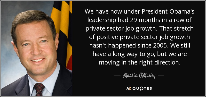 We have now under President Obama's leadership had 29 months in a row of private sector job growth. That stretch of positive private sector job growth hasn't happened since 2005. We still have a long way to go, but we are moving in the right direction. - Martin O'Malley