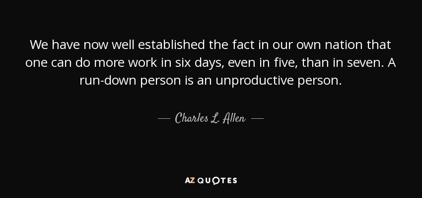 We have now well established the fact in our own nation that one can do more work in six days, even in five, than in seven. A run-down person is an unproductive person. - Charles L. Allen
