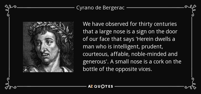 We have observed for thirty centuries that a large nose is a sign on the door of our face that says 'Herein dwells a man who is intelligent, prudent, courteous, affable, noble-minded and generous'. A small nose is a cork on the bottle of the opposite vices. - Cyrano de Bergerac