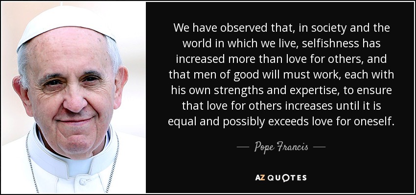 We have observed that, in society and the world in which we live, selfishness has increased more than love for others, and that men of good will must work, each with his own strengths and expertise, to ensure that love for others increases until it is equal and possibly exceeds love for oneself. - Pope Francis