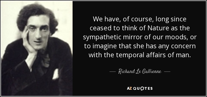 We have, of course, long since ceased to think of Nature as the sympathetic mirror of our moods, or to imagine that she has any concern with the temporal affairs of man. - Richard Le Gallienne